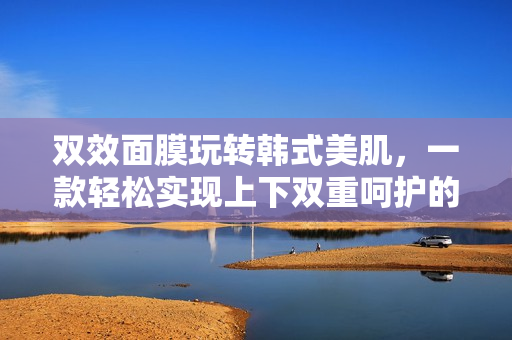 双效面膜玩转韩式美肌，一款轻松实现上下双重呵护的好帮手！