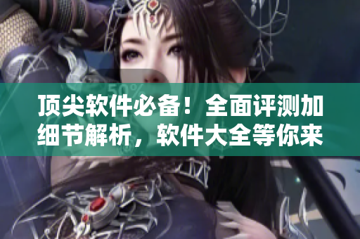 顶尖软件必备！全面评测加细节解析，软件大全等你来挖掘！