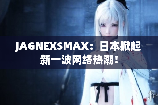 JAGNEXSMAX：日本掀起新一波网络热潮！