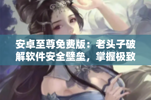 安卓至尊免费版：老头子破解软件安全壁垒，掌握极致手机使用体验！