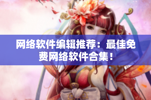 网络软件编辑推荐：最佳免费网络软件合集！