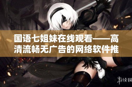 国语七姐妹在线观看——高清流畅无广告的网络软件推荐