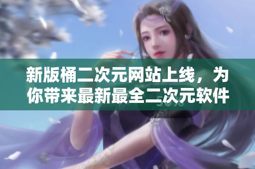 新版桶二次元网站上线，为你带来最新最全二次元软件资源