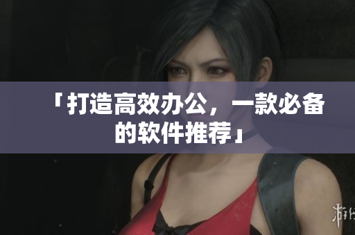 「打造高效办公，一款必备的软件推荐」