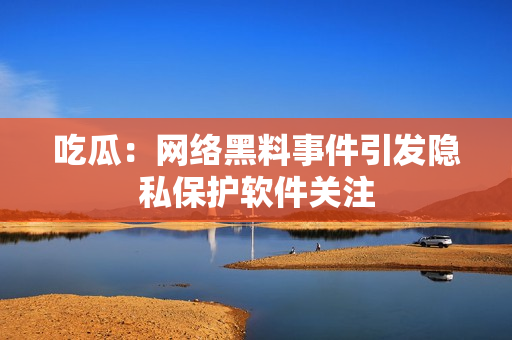 吃瓜：网络黑料事件引发隐私保护软件关注