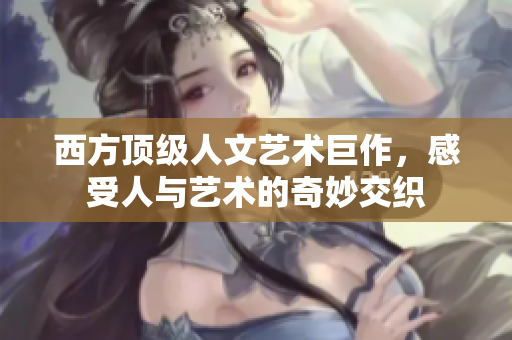 西方顶级人文艺术巨作，感受人与艺术的奇妙交织