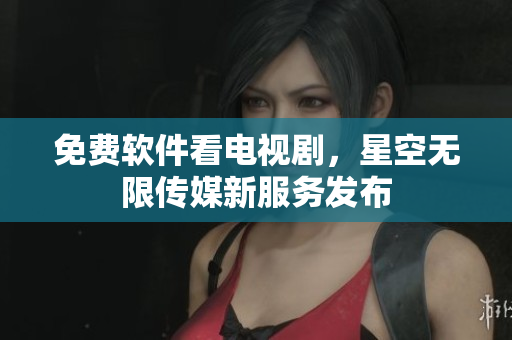 免费软件看电视剧，星空无限传媒新服务发布