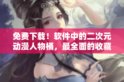免费下载！软件中的二次元动漫人物桶，最全面的收藏必备！