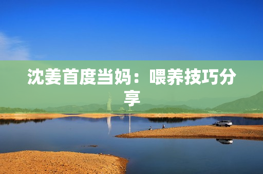 沈姜首度当妈：喂养技巧分享