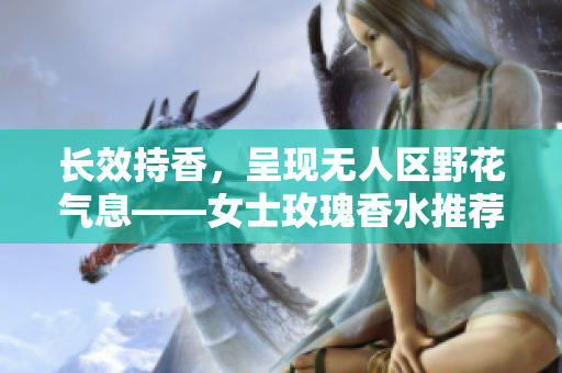 长效持香，呈现无人区野花气息——女士玫瑰香水推荐