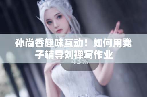 孙尚香趣味互动！如何用凳子辅导刘禅写作业