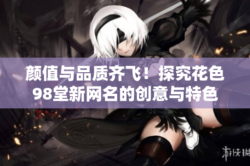 颜值与品质齐飞！探究花色98堂新网名的创意与特色