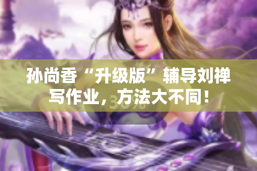 孙尚香“升级版”辅导刘禅写作业，方法大不同！