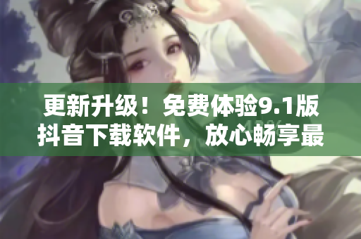 更新升级！免费体验9.1版抖音下载软件，放心畅享最新视频特效