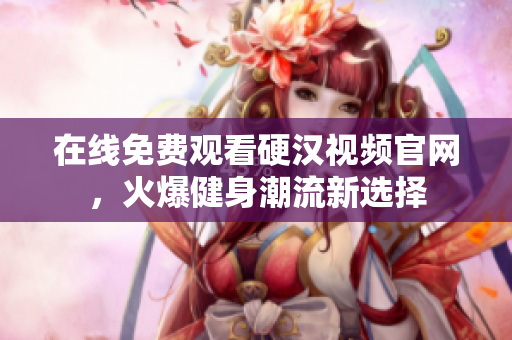 在线免费观看硬汉视频官网，火爆健身潮流新选择