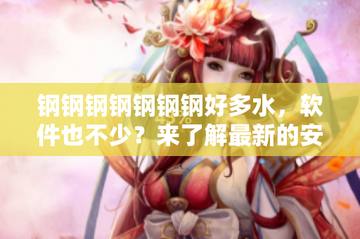 钢钢钢钢钢钢钢好多水，软件也不少？来了解最新的安全软件！