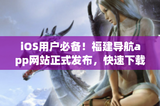 iOS用户必备！福建导航app网站正式发布，快速下载最新版！