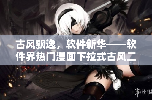 古风飘逸，软件新华——软件界热门漫画下拉式古风二次创作