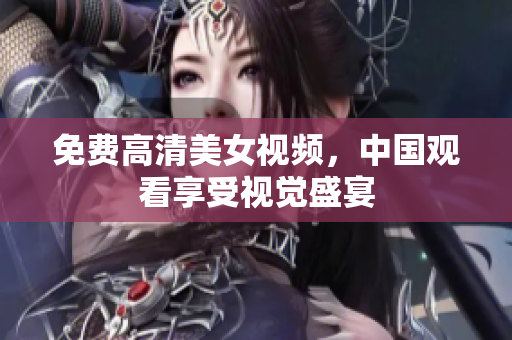 免费高清美女视频，中国观看享受视觉盛宴