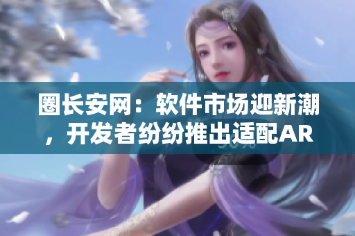 圈长安网：软件市场迎新潮，开发者纷纷推出适配ARM架构软件
