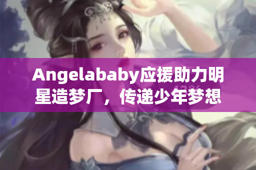 Angelababy应援助力明星造梦厂，传递少年梦想