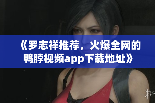 《罗志祥推荐，火爆全网的鸭脖视频app下载地址》
