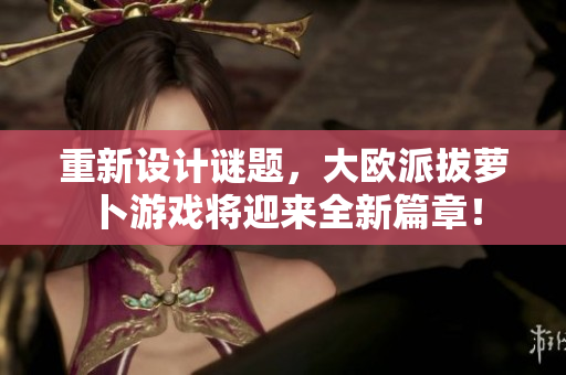 重新设计谜题，大欧派拔萝卜游戏将迎来全新篇章！