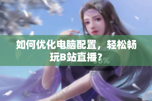 如何优化电脑配置，轻松畅玩B站直播？