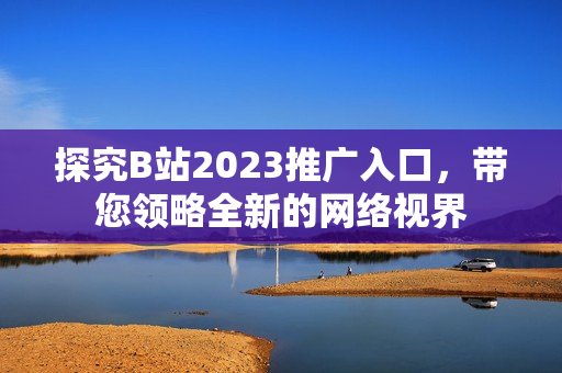探究B站2023推广入口，带您领略全新的网络视界