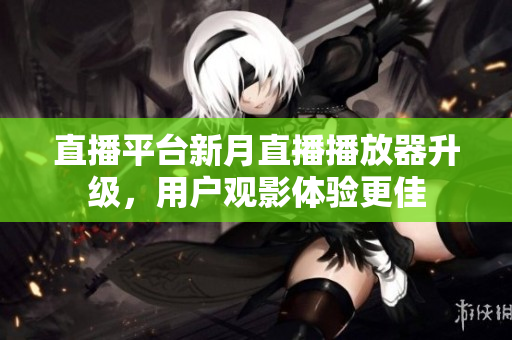 直播平台新月直播播放器升级，用户观影体验更佳