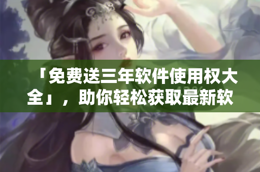 「免费送三年软件使用权大全」，助你轻松获取最新软件资讯！