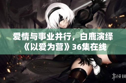 爱情与事业并行，白鹿演绎《以爱为营》36集在线