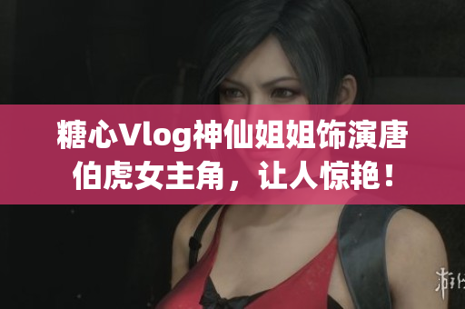 糖心Vlog神仙姐姐饰演唐伯虎女主角，让人惊艳！