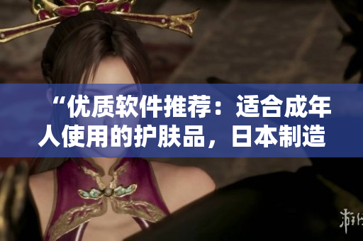 “优质软件推荐：适合成年人使用的护肤品，日本制造！”