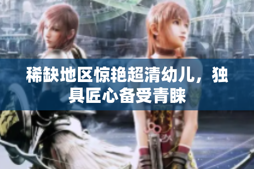 稀缺地区惊艳超清幼儿，独具匠心备受青睐