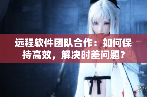 远程软件团队合作：如何保持高效，解决时差问题？