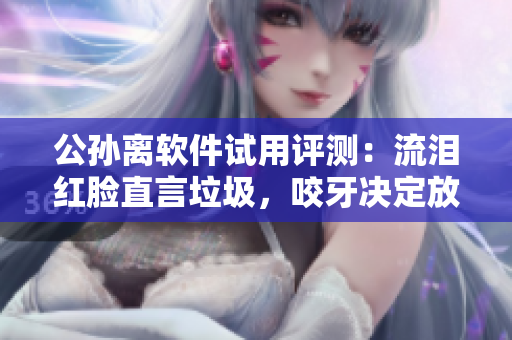 公孙离软件试用评测：流泪红脸直言垃圾，咬牙决定放弃