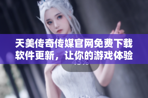 天美传奇传媒官网免费下载软件更新，让你的游戏体验更畅享