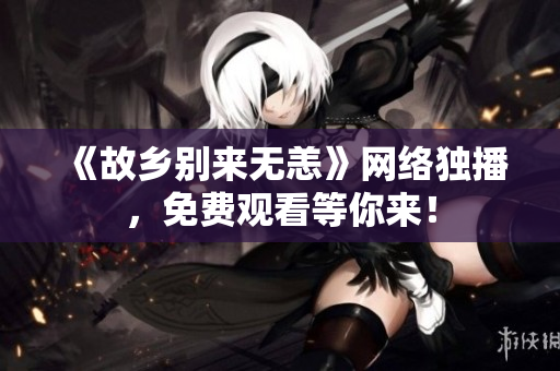 《故乡别来无恙》网络独播，免费观看等你来！