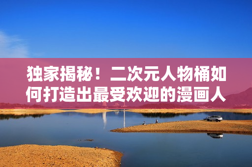 独家揭秘！二次元人物桶如何打造出最受欢迎的漫画人物！
