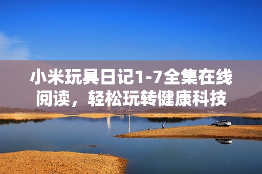 小米玩具日记1-7全集在线阅读，轻松玩转健康科技