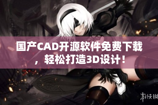 国产CAD开源软件免费下载，轻松打造3D设计！