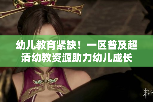 幼儿教育紧缺！一区普及超清幼教资源助力幼儿成长