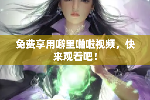 免费享用噼里啪啦视频，快来观看吧！