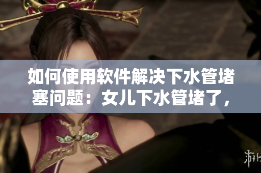 如何使用软件解决下水管堵塞问题：女儿下水管堵了，爸爸怎么办？