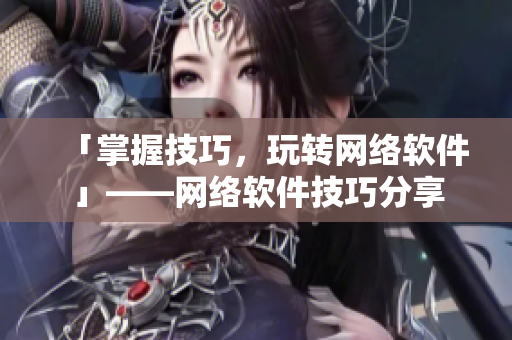 「掌握技巧，玩转网络软件」——网络软件技巧分享