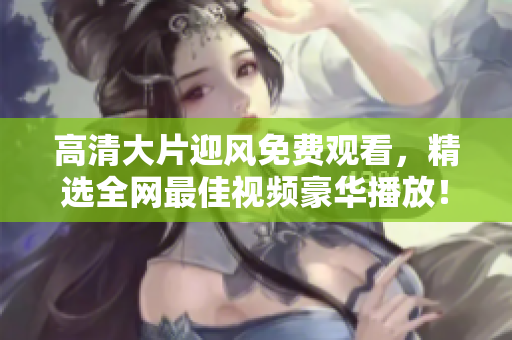 高清大片迎风免费观看，精选全网最佳视频豪华播放！