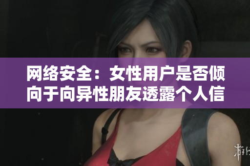 网络安全：女性用户是否倾向于向异性朋友透露个人信息？