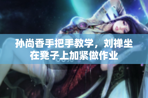 孙尚香手把手教学，刘禅坐在凳子上加紧做作业