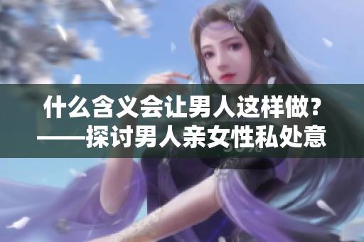什么含义会让男人这样做？——探讨男人亲女性私处意味着什么